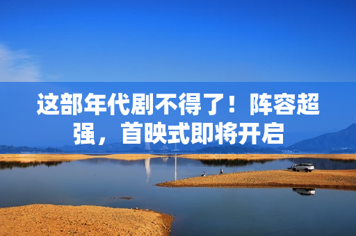 这部年代剧不得了！阵容超强，首映式即将开启