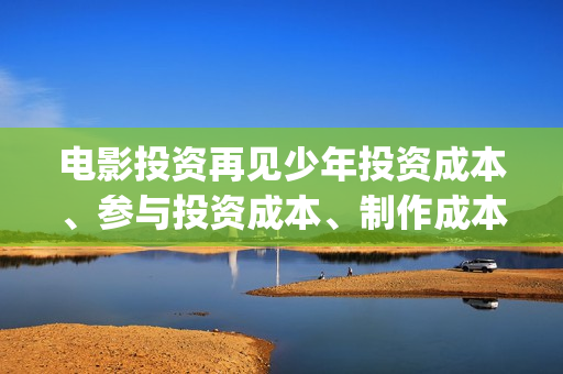 电影投资再见少年投资成本、参与投资成本、制作成本和投资成本多少？(投资再见少年电影)