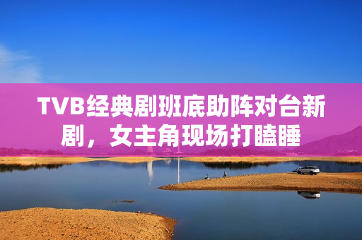 TVB经典剧班底助阵对台新剧，女主角现场打瞌睡