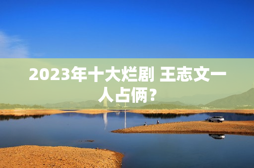 2023年十大烂剧 王志文一人占俩？