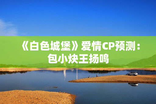 《白色城堡》爱情CP预测：包小炔王扬鸣