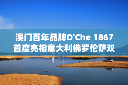 澳门百年品牌O'Che 1867首度亮相意大利佛罗伦萨双年展(澳门国际老品牌值得信赖)