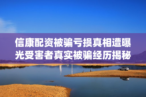 信康配资被骗亏损真相遭曝光受害者真实被骗经历揭秘。(信康配资app)