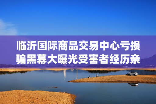 临沂国际商品交易中心亏损骗黑幕大曝光受害者经历亲述不可思议(临沂国际商品交易中心合法吗)