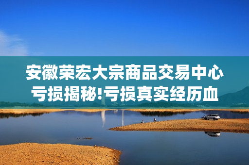 安徽荣宏大宗商品交易中心亏损揭秘!亏损真实经历血泪哭诉(荣宏集团)