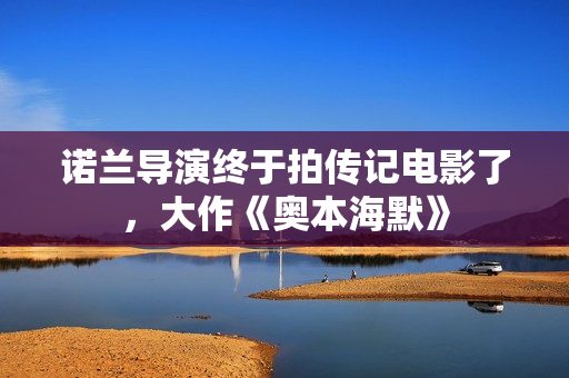 诺兰导演终于拍传记电影了，大作《奥本海默》