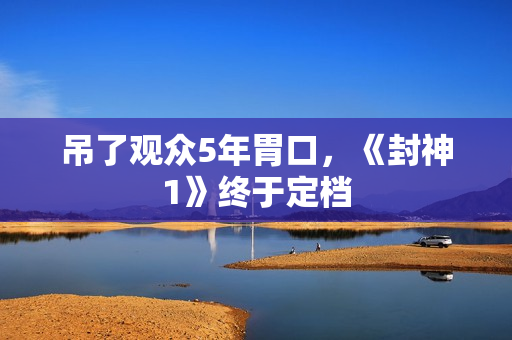吊了观众5年胃口，《封神1》终于定档