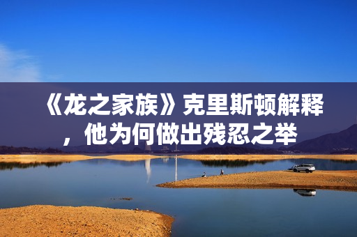 《龙之家族》克里斯顿解释，他为何做出残忍之举