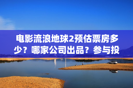 电影流浪地球2预估票房多少？哪家公司出品？参与投资预估收益多少？(流浪地球2观后感)