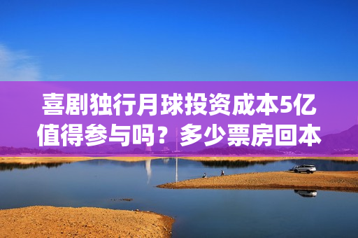 喜剧独行月球投资成本5亿值得参与吗？多少票房回本？分红怎么计算？(独行月球投资方)