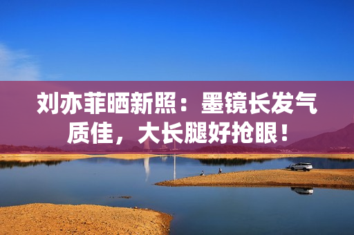 刘亦菲晒新照：墨镜长发气质佳，大长腿好抢眼！