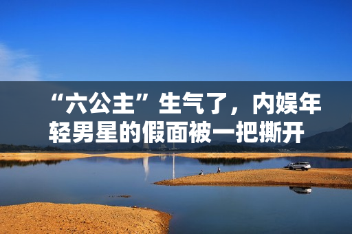 “六公主”生气了，内娱年轻男星的假面被一把撕开