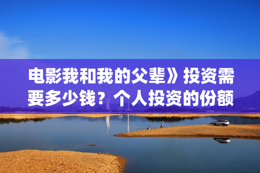 电影我和我的父辈》投资需要多少钱？个人投资的份额是真实的吗？(电影我和我的父亲演员表全部)