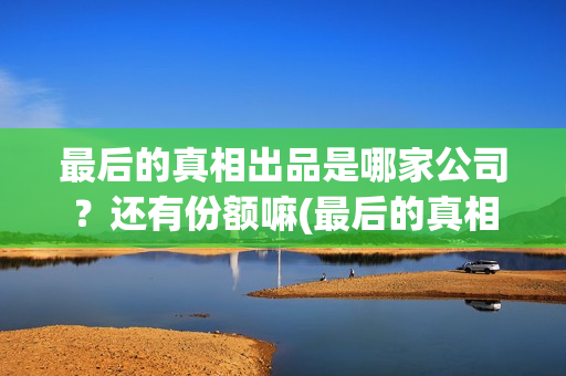 最后的真相出品是哪家公司？还有份额嘛(最后的真相出品方)