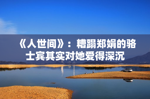 《人世间》：糟蹋郑娟的骆士宾其实对她爱得深沉
