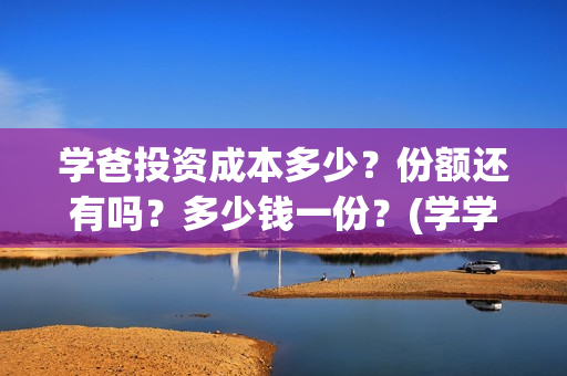 学爸投资成本多少？份额还有吗？多少钱一份？(学学投资)