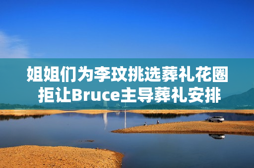 姐姐们为李玟挑选葬礼花圈 拒让Bruce主导葬礼安排