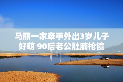 马丽一家牵手外出3岁儿子好萌 90后老公肚腩抢镜