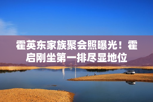 霍英东家族聚会照曝光！霍启刚坐第一排尽显地位
