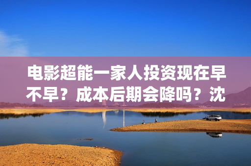 电影超能一家人投资现在早不早？成本后期会降吗？沈腾是主演吗？(电影超能一家人抢先观看)