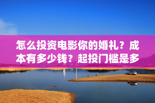 怎么投资电影你的婚礼？成本有多少钱？起投门槛是多少？(怎么搞电影投资)