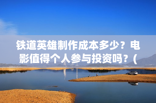 铁道英雄制作成本多少？电影值得个人参与投资吗？(铁道英雄制片人)