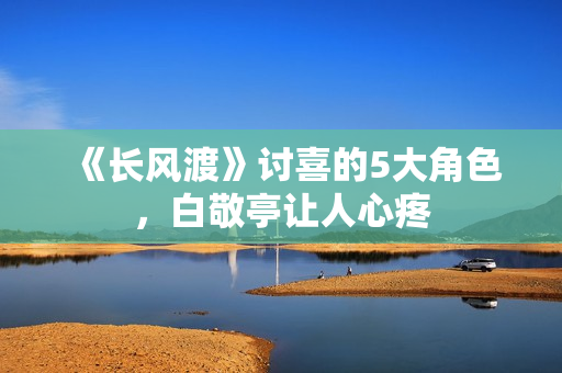 《长风渡》讨喜的5大角色，白敬亭让人心疼