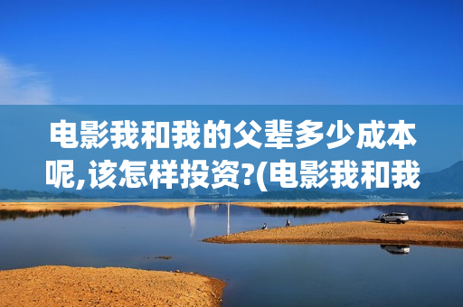 电影我和我的父辈多少成本呢,该怎样投资?(电影我和我的父亲演员表全部)