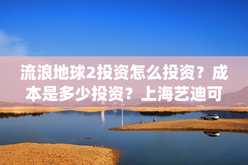 流浪地球2投资怎么投资？成本是多少投资？上海艺迪可以投资吗？(流浪地球2投资多少)