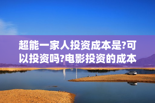 超能一家人投资成本是?可以投资吗?电影投资的成本多少?(超能一家人电影投资收益)