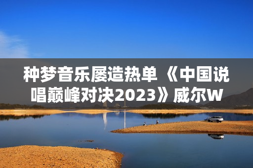 种梦音乐屡造热单 《中国说唱巅峰对决2023》威尔Will.T《临时抱佛脚》持续发酵