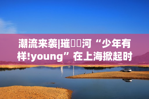 潮流来袭|璀燦瑆河“少年有样!young”在上海掀起时尚风暴
