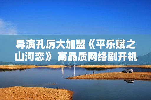 导演孔厉大加盟《平乐赋之山河恋》 高品质网络剧开机倒计时