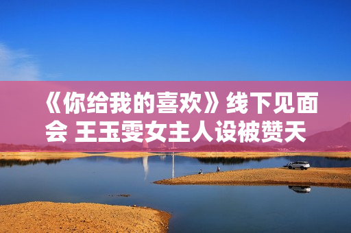 《你给我的喜欢》线下见面会 王玉雯女主人设被赞天花板