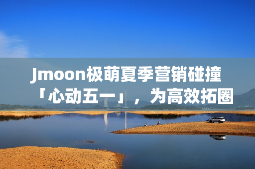 Jmoon极萌夏季营销碰撞「心动五一」，为高效拓圈给出新解法