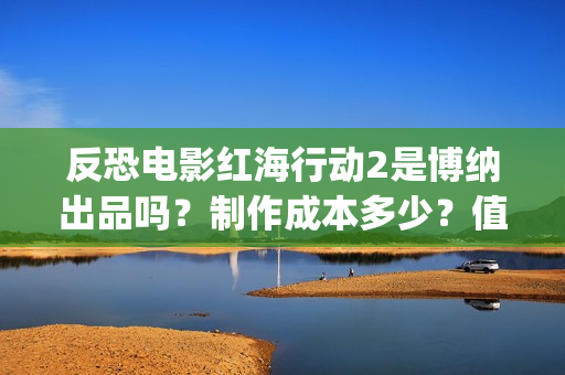 反恐电影红海行动2是博纳出品吗？制作成本多少？值得参与投资吗？(电影红海行动简介)