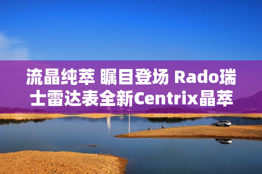 流晶纯萃 瞩目登场 Rado瑞士雷达表全新Centrix晶萃系列腕表发布会闪耀海口