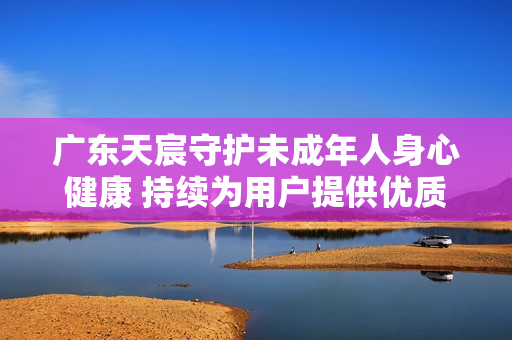 广东天宸守护未成年人身心健康 持续为用户提供优质体验