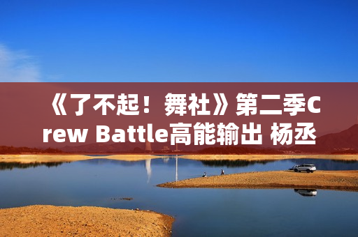 《了不起！舞社》第二季Crew Battle高能输出 杨丞琳郑秀妍高瀚宇李斯丹妮程潇赞多上头