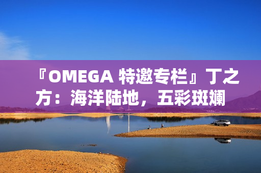 『OMEGA 特邀专栏』丁之方：海洋陆地，五彩斑斓
