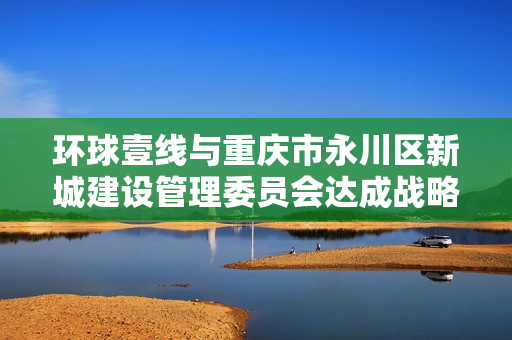 环球壹线与重庆市永川区新城建设管理委员会达成战略合作 赋能影视文化产业基地发展