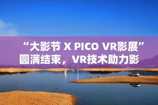 “大影节 X PICO VR影展”圆满结束，VR技术助力影视行业探索创作新可能