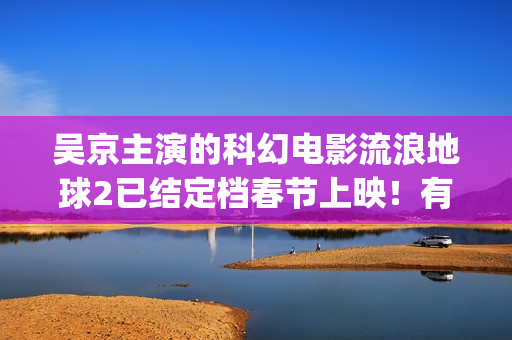 吴京主演的科幻电影流浪地球2已结定档春节上映！有份额可认购！(吴京主演的科幻片)