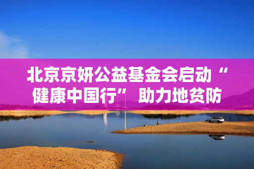 北京京妍公益基金会启动“健康中国行” 助力地贫防控