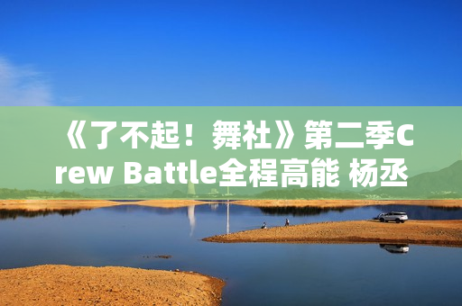 《了不起！舞社》第二季Crew Battle全程高能 杨丞琳郑秀妍高瀚宇李斯丹妮程潇燃起来了