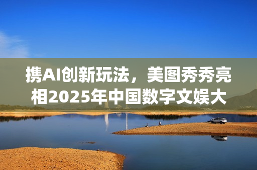 携AI创新玩法，美图秀秀亮相2025年中国数字文娱大会(携创在哪)