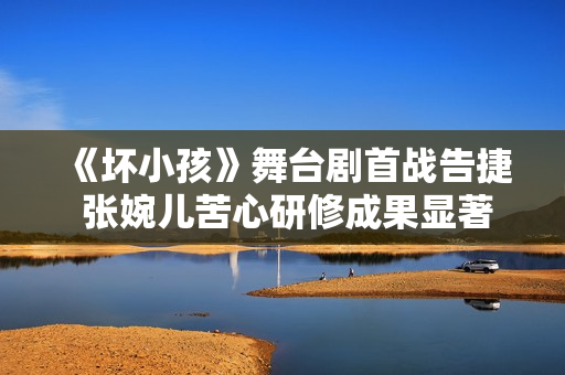 《坏小孩》舞台剧首战告捷 张婉儿苦心研修成果显著