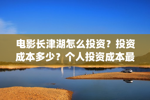 电影长津湖怎么投资？投资成本多少？个人投资成本最低成本多少？(电影长津湖怎么样值得看吗)