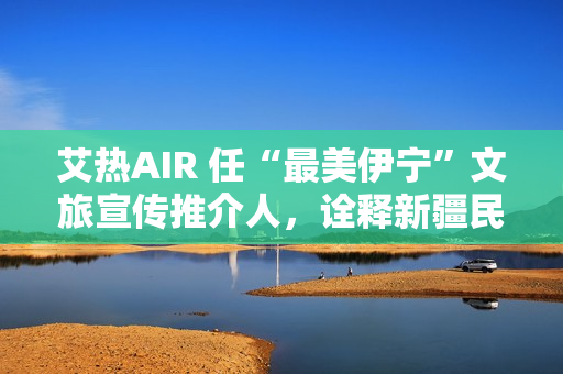 艾热AIR 任“最美伊宁”文旅宣传推介人，诠释新疆民族文化之美