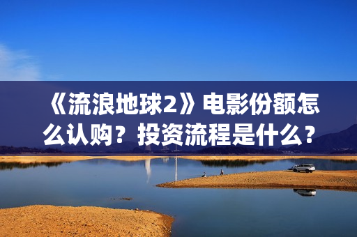 《流浪地球2》电影份额怎么认购？投资流程是什么？(流浪地球2 电影)